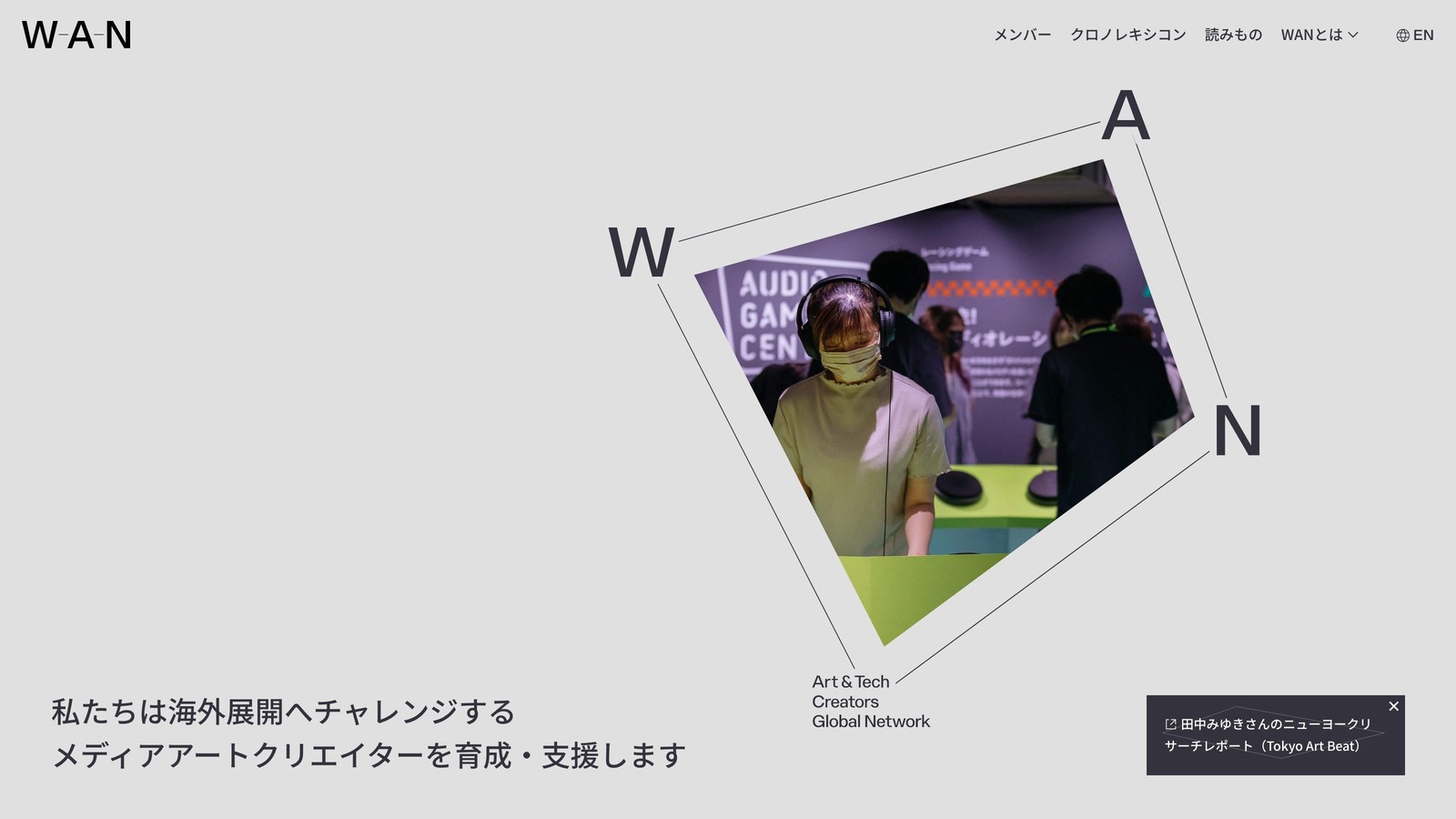 WANのウェブサイトのトップページ。W・A・Nの大きな文字を線で結んだレイアウトの中に、ヘッドフォンを装着した女性がオーディオゲームを体験している写真が斜めに配置され、下部に「私たちは海外展開へチャレンジするメディアアートクリエイターを育成・支援します」というメッセージが表示されている